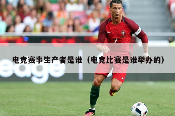 电竞赛事生产者是谁（电竞比赛是谁举办的）
