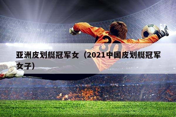 亚洲皮划艇冠军女（2021中国皮划艇冠军女子）