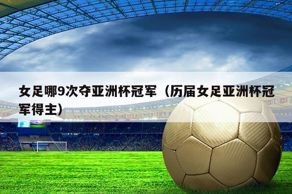 女足哪9次夺亚洲杯冠军（历届女足亚洲杯冠军得主）