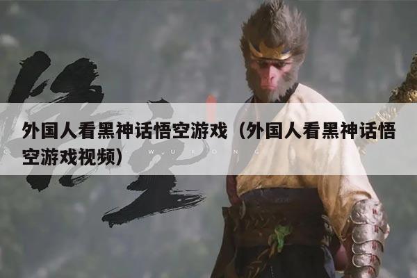 外国人看黑神话悟空游戏（外国人看黑神话悟空游戏视频）