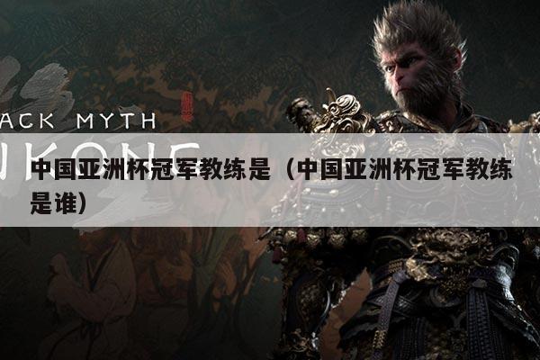 中国亚洲杯冠军教练是（中国亚洲杯冠军教练是谁）