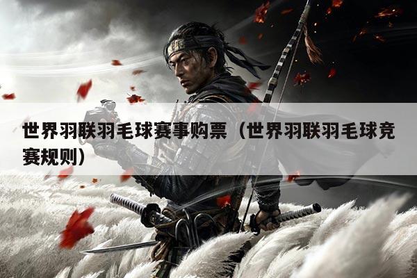 世界羽联羽毛球赛事购票(世界羽联羽毛球竞赛规则)