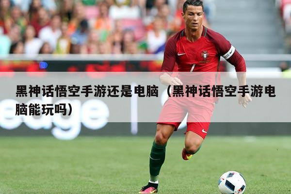 黑神话悟空手游还是电脑(黑神话悟空手游电脑能玩吗)