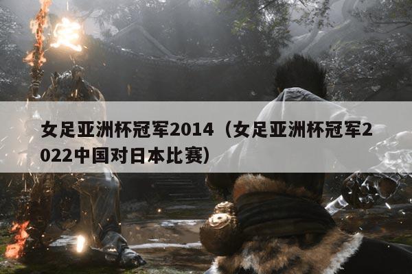 女足亚洲杯冠军2014(女足亚洲杯冠军2022中国对日本比赛)