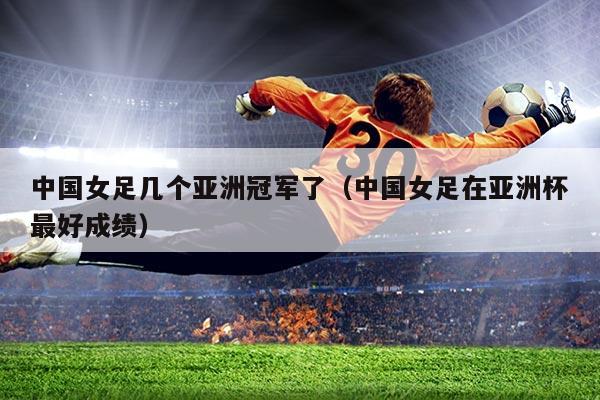 中国女足几个亚洲冠军了(中国女足在亚洲杯最好成绩)