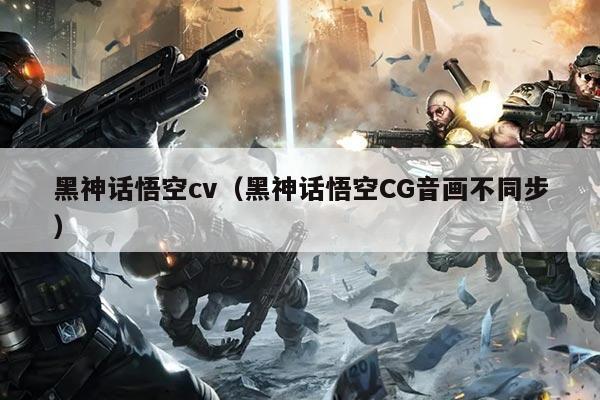 黑神话悟空cv（黑神话悟空CG音画不同步）