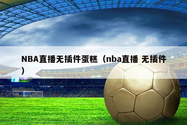 NBA直播无插件蛋糕(nba直播 无插件)