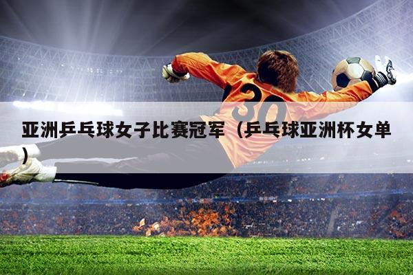 亚洲乒乓球女子比赛冠军(乒乓球亚洲杯女单)