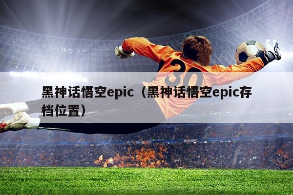 黑神话悟空epic(黑神话悟空epic存档位置)