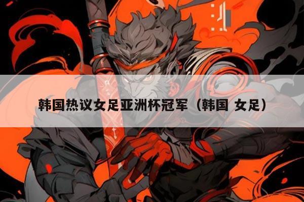 韩国热议女足亚洲杯冠军(韩国 女足)