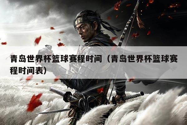 青岛世界杯篮球赛程时间(青岛世界杯篮球赛程时间表)