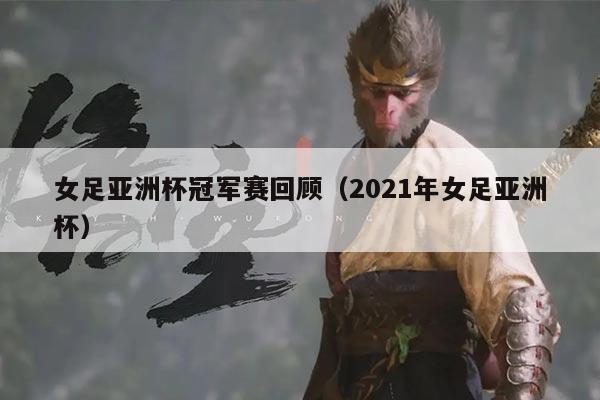 女足亚洲杯冠军赛回顾(2021年女足亚洲杯)