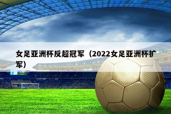 女足亚洲杯反超冠军(2022女足亚洲杯扩军)