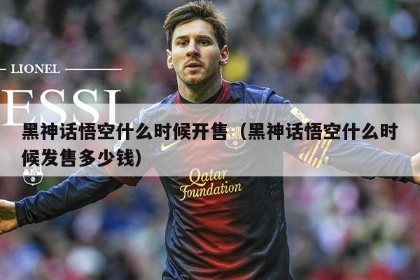 黑神话悟空什么时候开售(黑神话悟空什么时候发售多少钱)