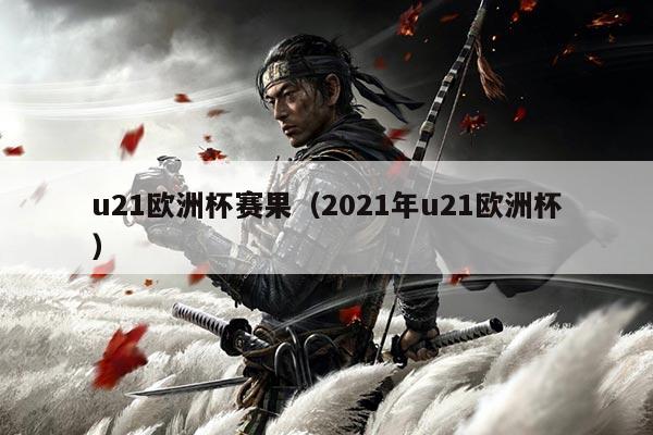 u21欧洲杯赛果(2021年u21欧洲杯)