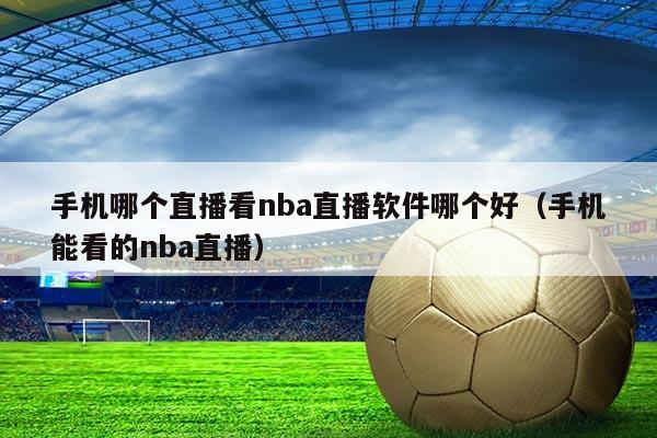 手机哪个直播看nba直播软件哪个好(手机能看的nba直播)