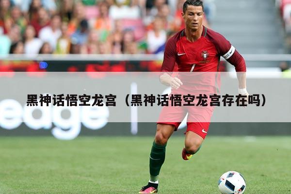 黑神话悟空龙宫（黑神话悟空龙宫存在吗）