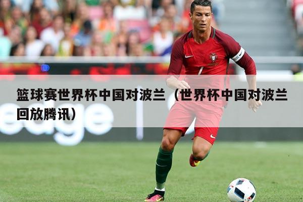 篮球赛世界杯中国对波兰（世界杯中国对波兰回放腾讯）