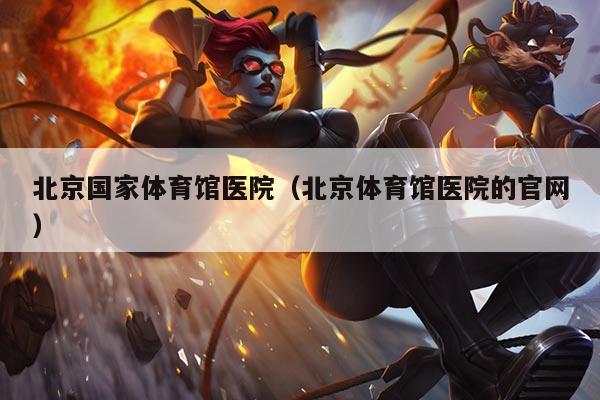 北京国家体育馆医院(北京体育馆医院的官网)