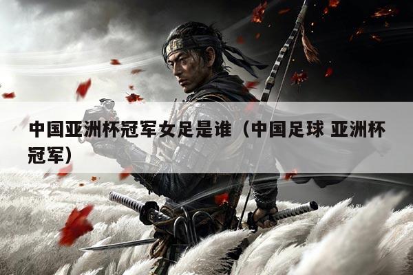 中国亚洲杯冠军女足是谁(中国足球 亚洲杯冠军)