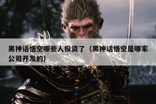 黑神话悟空哪些人投资了(黑神话悟空是哪家公司开发的)