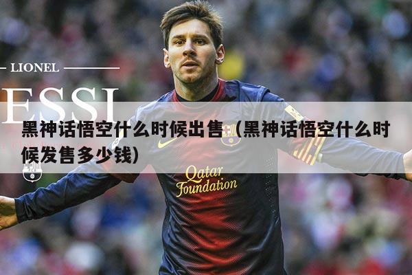 黑神话悟空什么时候出售(黑神话悟空什么时候发售多少钱)