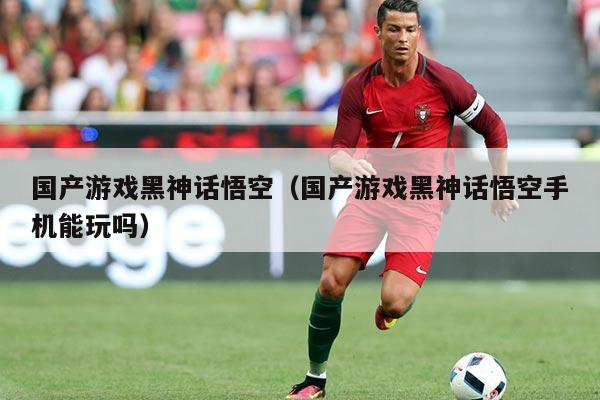 国产游戏黑神话悟空（国产游戏黑神话悟空手机能玩吗）
