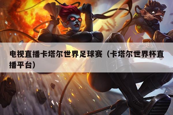 电视直播卡塔尔世界足球赛(卡塔尔世界杯直播平台)