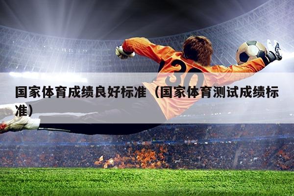 国家体育成绩良好标准(国家体育测试成绩标准)