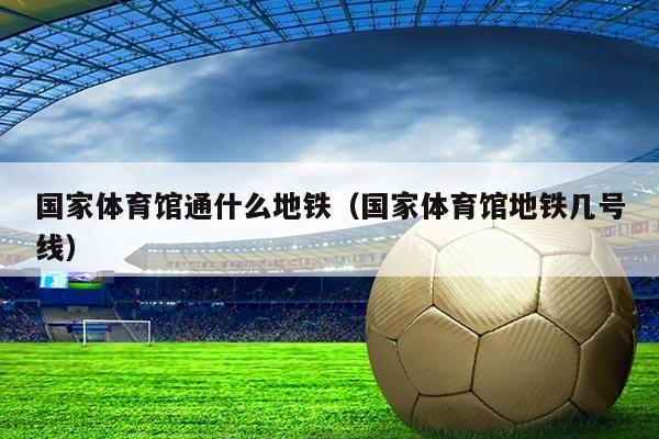 国家体育馆通什么地铁（国家体育馆地铁几号线）