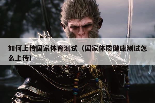 如何上传国家体育测试(国家体质健康测试怎么上传)