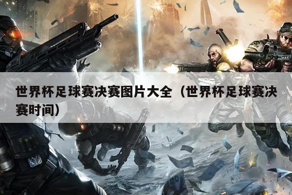 世界杯足球赛决赛图片大全(世界杯足球赛决赛时间)