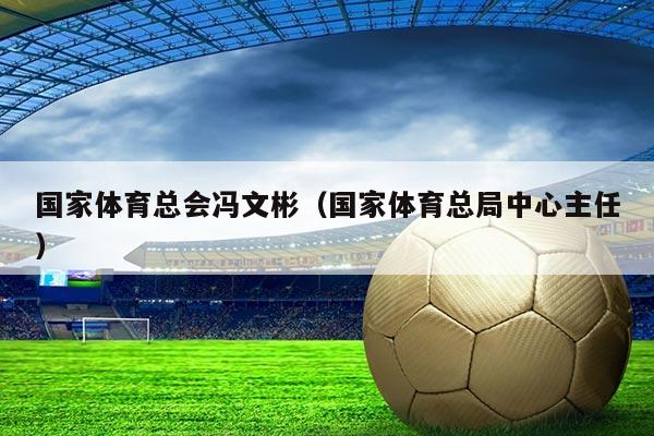 国家体育总会冯文彬(国家体育总局中心主任)