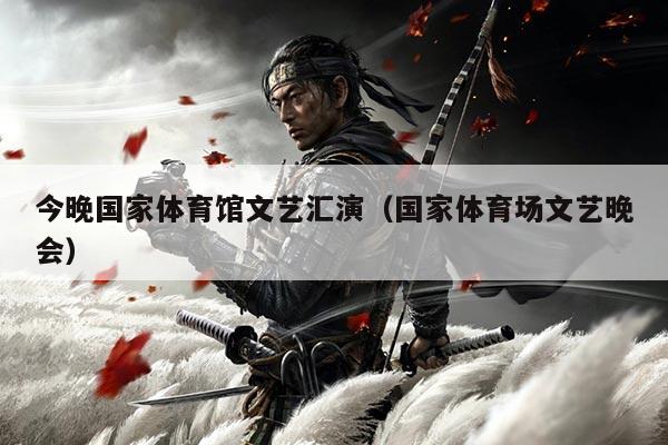 今晚国家体育馆文艺汇演(国家体育场文艺晚会)