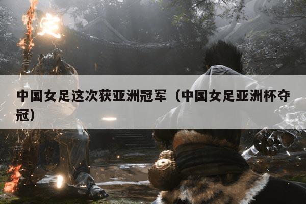 中国女足这次获亚洲冠军(中国女足亚洲杯夺冠)