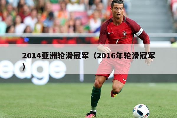 2014亚洲轮滑冠军(2016年轮滑冠军)