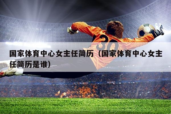 国家体育中心女主任简历(国家体育中心女主任简历是谁)