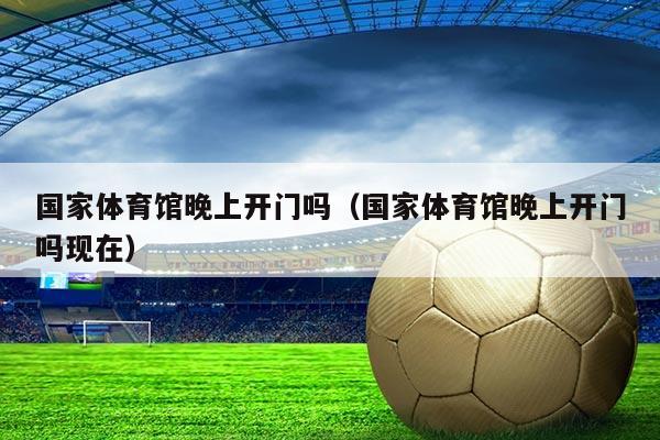 国家体育馆晚上开门吗（国家体育馆晚上开门吗现在）