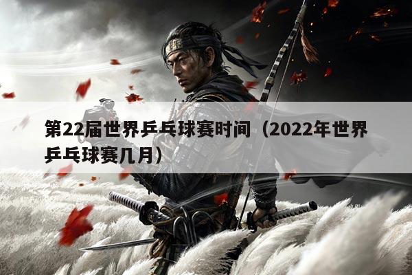 第22届世界乒乓球赛时间(2022年世界乒乓球赛几月)