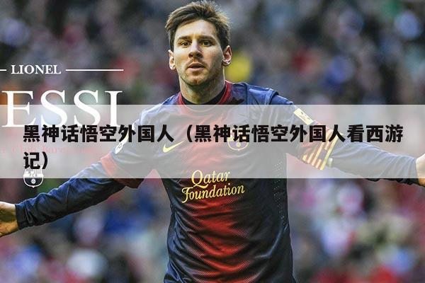 黑神话悟空外国人（黑神话悟空外国人看西游记）