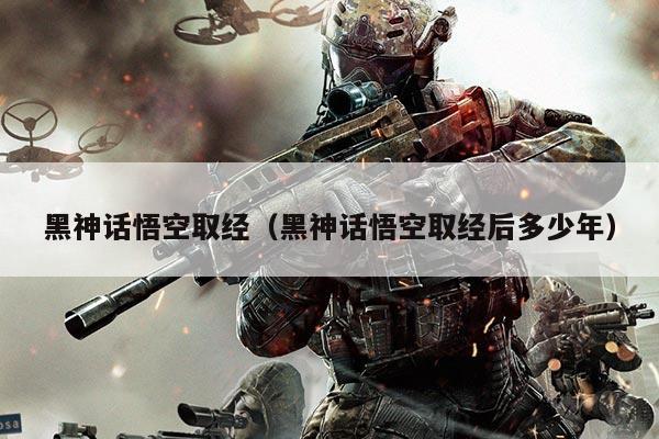 黑神话悟空取经（黑神话悟空取经后多少年）