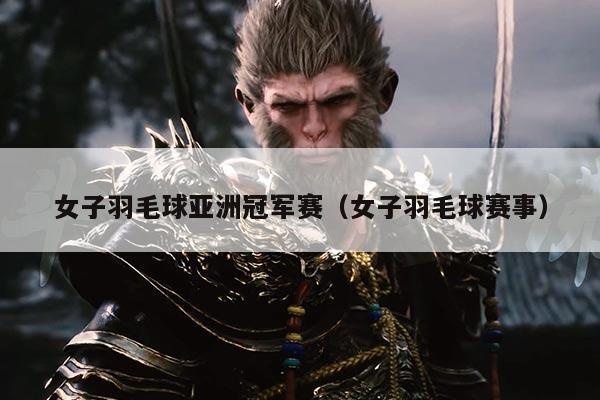 女子羽毛球亚洲冠军赛(女子羽毛球赛事)