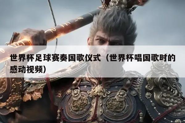 世界杯足球赛奏国歌仪式（世界杯唱国歌时的感动视频）