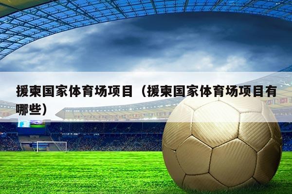 援柬国家体育场项目(援柬国家体育场项目有哪些)