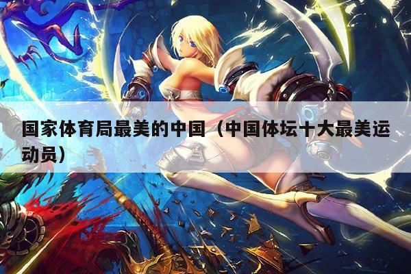 国家体育局最美的中国(中国体坛十大最美运动员)