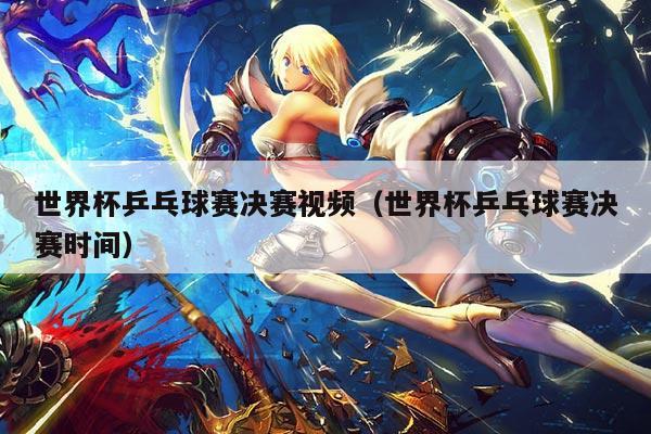 世界杯乒乓球赛决赛视频（世界杯乒乓球赛决赛时间）