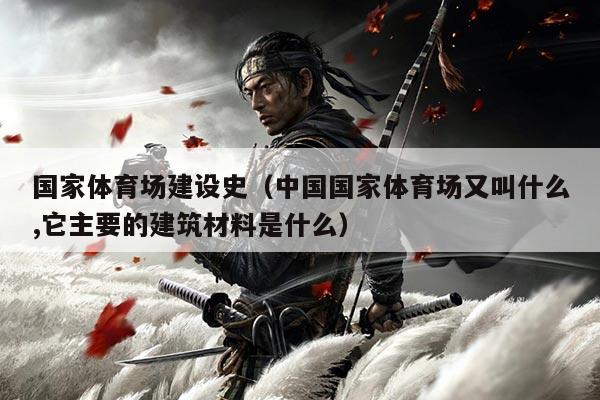 国家体育场建设史（中国国家体育场又叫什么,它主要的建筑材料是什么）