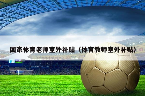 国家体育老师室外补贴（体育教师室外补贴）