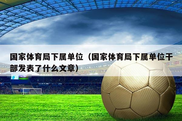 国家体育局下属单位（国家体育局下属单位干部发表了什么文章）