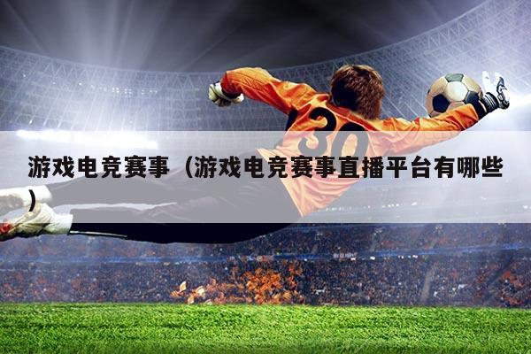 游戏电竞赛事（游戏电竞赛事直播平台有哪些）